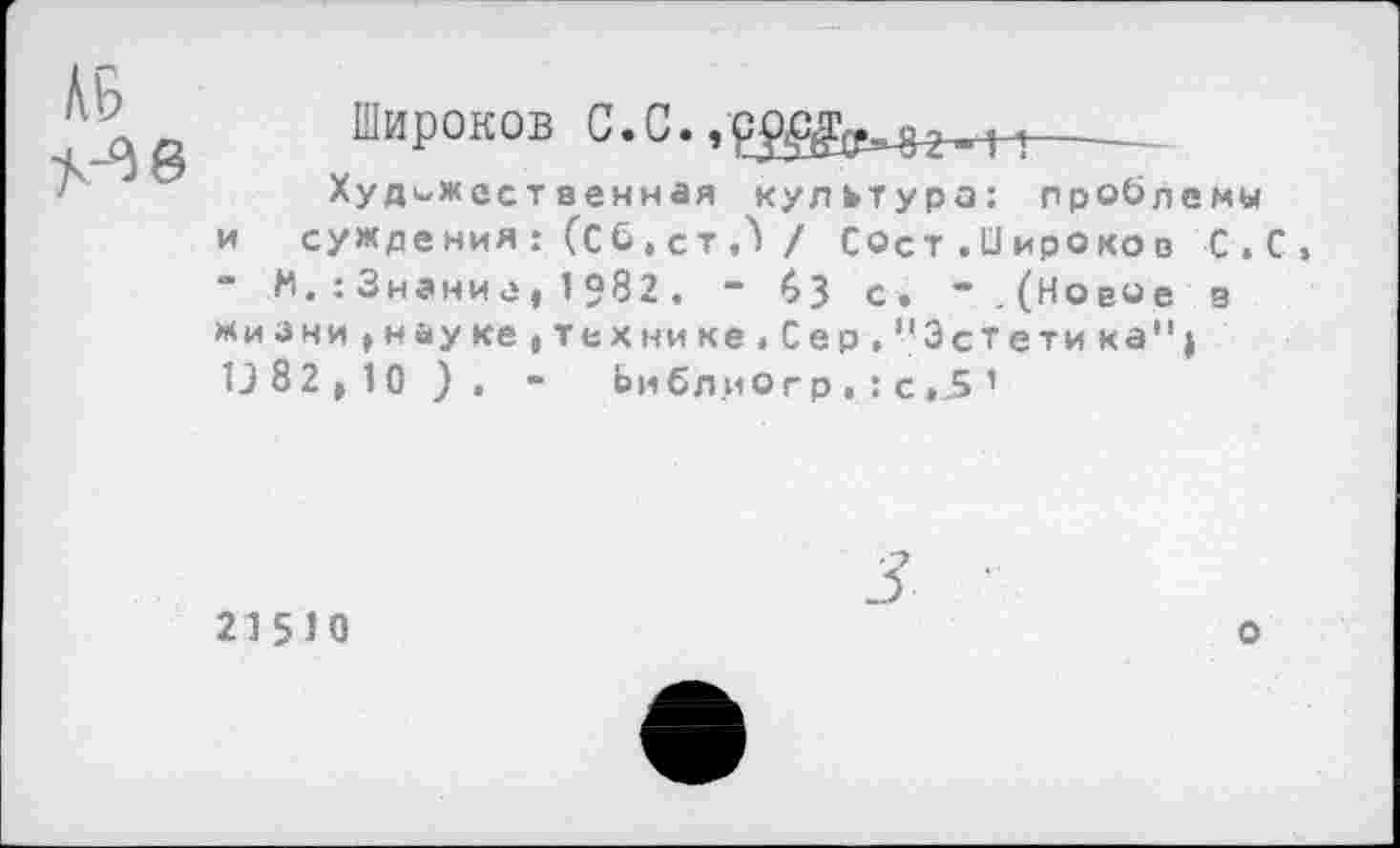 ﻿Широков С.С.	-----
Художественная культура: проблемы и суждения: (Сб,ст,) / Сост.Оироков С.С, М,:3нание|1982, “ 5 3 с. *. (Новое з жиЗни,науке,тех нике,Сер,"Эстетика"| 13 82)10). - Ьи бл.ио г р . : с ,5 ’
215Ю
о